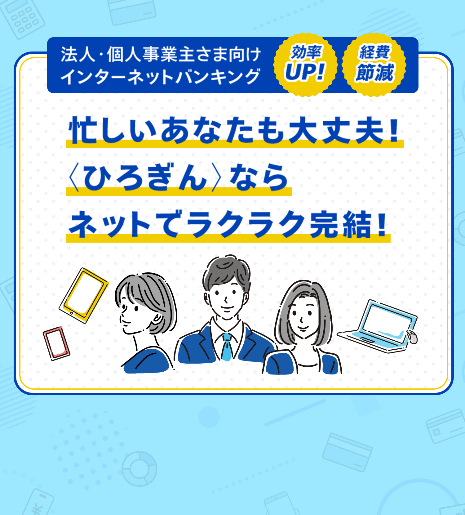 忙しいあなたも大丈夫！ 〈ひろぎん〉なら ネットでラクラク完結！ 